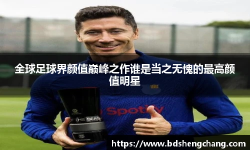 全球足球界颜值巅峰之作谁是当之无愧的最高颜值明星